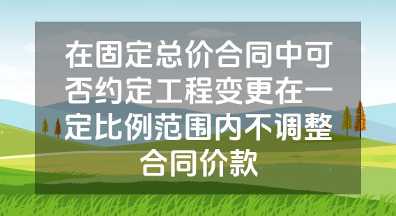 在固定总价合同中可否约定工程变更在一定比例范围内不调整合同价款