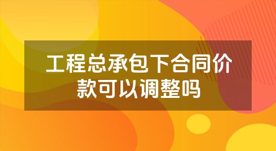 工程总承包下合同价款可以调整吗