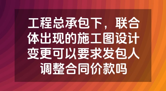 工程总承包下，联合体出现的施工图设计变更可以要求发包人调整合同价款吗